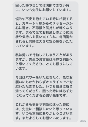 困った時や自分では決断できない時に、いつも先生にお願いしています。悩みや不安を抱えている時に相談すると、ガネーシャ様からのメッセージが心に響き、不思議と気持ちが軽くなります。まるで全てお見通しのように現状や気持ちを言い当てられ、毎回驚かされると同時に大きな安心感をいただいています。私は勢いで行動してしまうことがありますが、先生のお言葉は冷静な判断へと導いてくださり、とても頼りにしています。今回はパワーをいただきたく、急なお願いにもかかわらずオンラインでご対応いただきました。いつも親身に寄り添ってくださり、困った時には必ず力になってくださる心強い先生です。これからも悩みや判断に迷った時には、先生にご相談したいと思っています。いつも本当にありがとうございます。またよろしくお願いいたします。