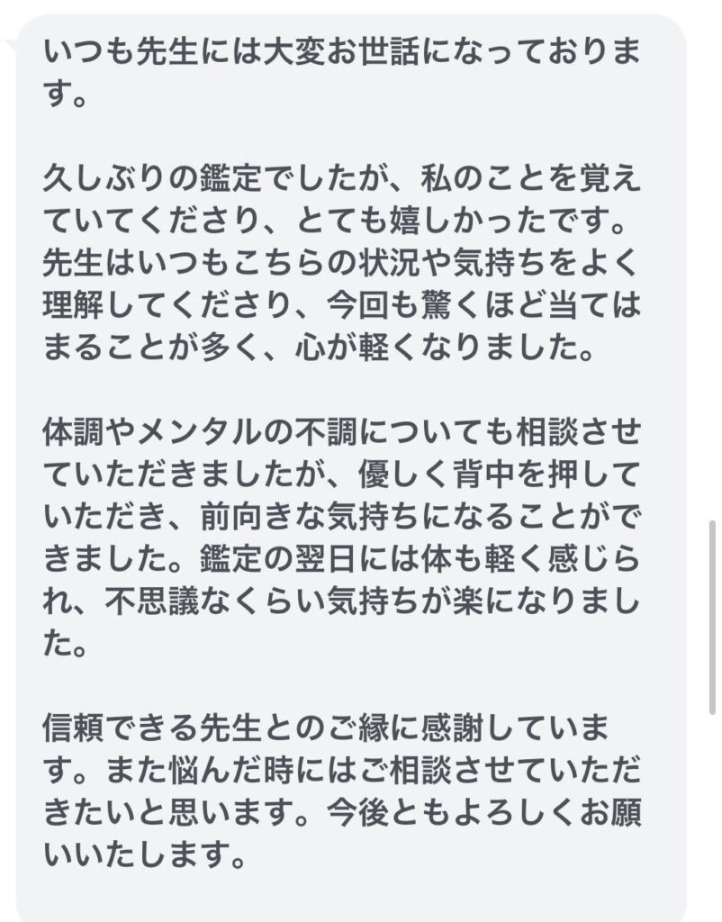 いつも先生には大変お世話になっております。久しぶりの鑑定でしたが、私のことを覚えていてくださり、とても嬉しかったです。先生はいつもこちらの状況や気持ちをよく理解してくださり、今回も驚くほど当てはまることが多く、心が軽くなりました。体調やメンタルの不調についても相談させていただきましたが、優しく背中を押していただき、前向きな気持ちになることができました。鑑定の翌日には体も軽く感じられ、不思議なくらい気持ちが楽になりました。信頼できる先生とのご縁に感謝しています。また悩んだ時にはご相談させていただきたいと思います。今後ともよろしくお願いいたします